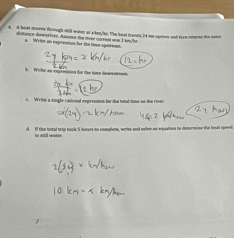 A boat moves through still water at x km/hr. The boat travels 24 km upriver and then returns the same 
distance downriver. Assume the river current was 2 km/hr. 
a. Write an expression for the time upstream. 
b. Write an expression for the time downstream. 
c. Write a single rational expression for the total time on the river. 
d. If the total trip took 5 hours to complete, write and solve an equation to determine the boat speed 
in still water.
