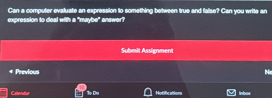 Can a computer evaluate an expression to something between true and false? Can you write an 
expression to deal with a "maybe" answer? 
Submit Assignment 
Previous Ne 
16 
Calendar To Do Notifications Inbox