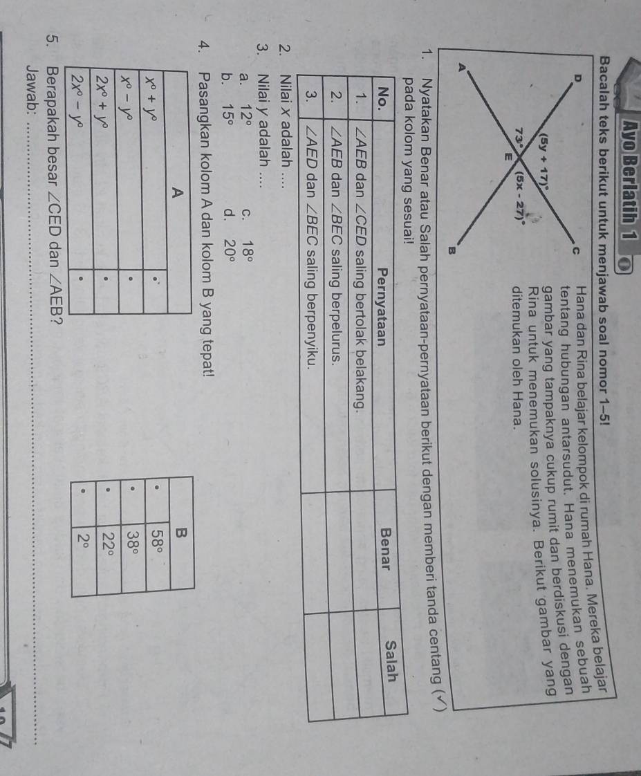 Ayo Berlatih 1
Bacalah teks berikut untuk menjawab soal nomor 1-5!
Hana dan Rina belajar kelompok di rumah Haña. Mereka belajar
tentang hubungan antarsudut. Hana menemukan sebuah
gambar yang tampaknya cukup rumit dan berdiskusi dengan
Rina untuk menemukan solusinya. Berikut gambar yang
ditemukan oleh Hana.
1. Nyatakan Benar atau Salah pernyataan-pernyataan berikut dengan memberi tanda centang (√)
2. Nilai x adalah ....
3. Nilai y adalah ....
a. 12° C. 18°
b. 15° d. 20°
4. Pasangkan kolom A dan kolom B yang tepat!
5. Berapakah besar ∠ CED dan ∠ AEB ?
Jawab:_
_