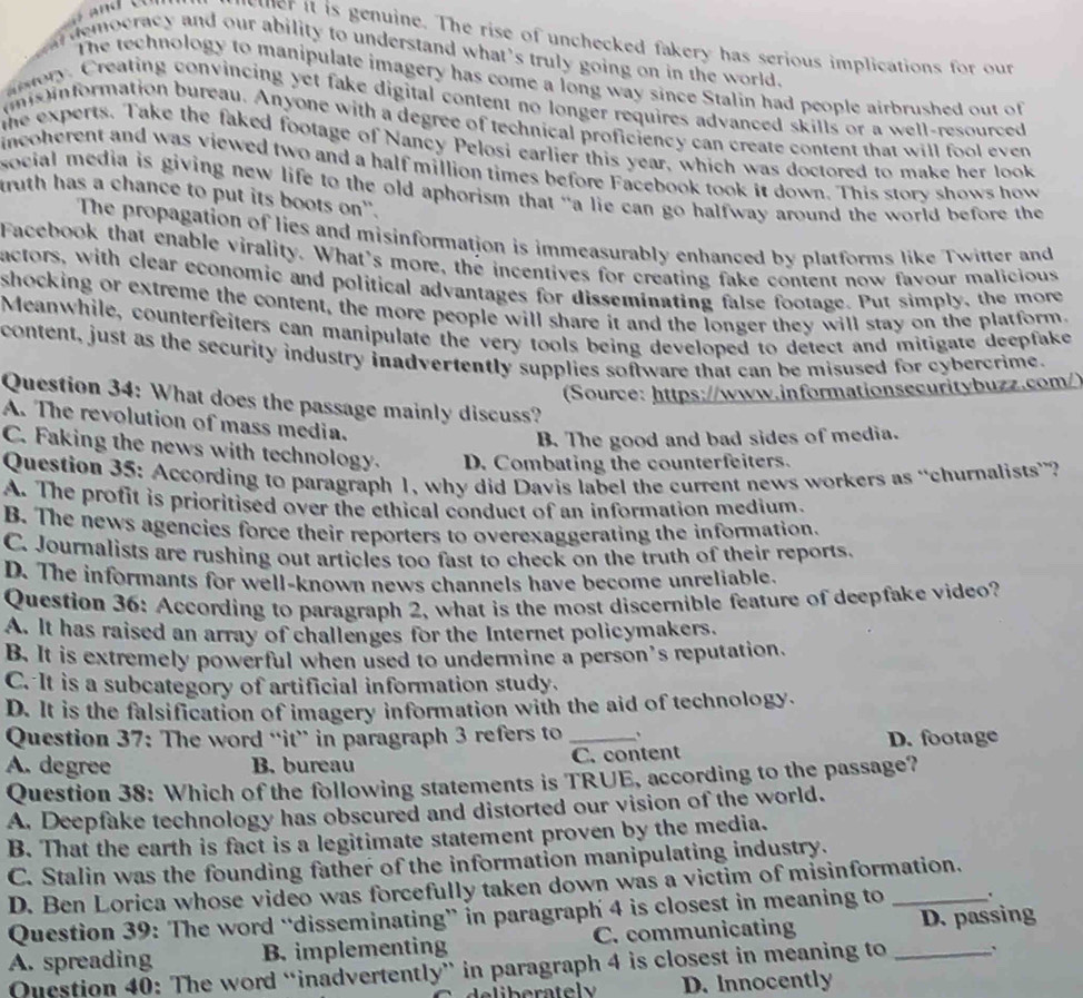wer it is genuine. The rise of unchecked fakery has serious implications for our
democracy and our ability to understand what's truly going on in the world .
The technology to manipulate imagery has come a long way since Stalin had people airbrushed out of
mory. Creating convincing yet fake digital content no longer requires advanced skills or a well-resourced
mis information bureau. Anyone with a degree of technical proficiency can create content that will fool even
the experts. Take the faked footage of Nancy Pelosi earlier this year, which was doctored to make her look
incoherent and was viewed two and a half million times before Facebook took it down. This story shows how
social media is giving new life to the old aphorism that “a lie can go halfway around the world before the
truth has a chance to put its boots on'.
The propagation of lies and misinformation is immeasurably enhanced by platforms like Twitter and
Facebook that enable virality. What's more, the incentives for creating fake content now favour malicious
actors, with clear economic and political advantages for disseminating false footage. Put simply, the more
shocking or extreme the content, the more people will share it and the longer they will stay on the platform.
Meanwhile, counterfeiters can manipulate the very tools being developed to detect and mitigate deepfake
content, just as the security industry inadvertently supplies software that can be misused for cybercrime.
(Source: https://www.informationsecuritybuzz.com/)
Question 34: What does the passage mainly discuss?
A. The revolution of mass media.
B. The good and bad sides of media.
C. Faking the news with technology. D. Combating the counterfeiters.
Question 35: According to paragraph 1, why did Davis label the current news workers as “churnalists”?
A. The profit is prioritised over the ethical conduct of an information medium.
B. The news agencies force their reporters to overexaggerating the information.
C. Journalists are rushing out articles too fast to check on the truth of their reports.
D. The informants for well-known news channels have become unreliable.
Question 36: According to paragraph 2, what is the most discernible feature of deepfake video?
A. It has raised an array of challenges for the Internet policymakers.
B. It is extremely powerful when used to undermine a person’s reputation.
C. It is a subcategory of artificial information study.
D. It is the falsification of imagery information with the aid of technology.
Question 37: The word “it” in paragraph 3 refers to_
A. degree B. bureau C. content D. footage
Question 38: Which of the following statements is TRUE, according to the passage?
A. Deepfake technology has obscured and distorted our vision of the world.
B. That the earth is fact is a legitimate statement proven by the media.
C. Stalin was the founding father of the information manipulating industry.
D. Ben Lorica whose video was forcefully taken down was a victim of misinformation.
Question 39: The word “disseminating” in paragraph 4 is closest in meaning to_
A. spreading B. implementing C. communicating _D. passing
Question 40: The word “inadvertently” in paragraph 4 is closest in meaning to
D. Innocently