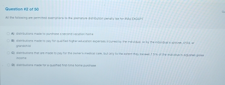 of 50
All the following are permitted exemptions to the premarure distribution paralty bux for IFAs EXCEP)
A distributions made to purchase a second vacation home
distributions made to pay for qual fied higher education expenses incured by the ind vicual, or by the individual a spouse, child, ar
grandchild
C distributions that are made to pay for the owner's medical care, but only to the extent they exceed 7.5% of the individual's acjusted proee
income
D) distributions made for a qualified first-time home purchulse