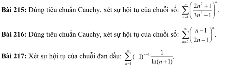 Dùng tiêu chuẩn Cauchy, xét sự hội tụ của chuỗi số: sumlimits _(n=1)^(∈fty)( (2n^2+1)/3n^2-1 )^n. 
Bài 216: Dùng tiêu chuẩn Cauchy, xét sự hội tụ của chuỗi số: sumlimits _(n=2)^(∈fty)( (n-1)/2n-1 )^n. 
Bài 217: Xét sự hội tụ của chuỗi đan dấu: sumlimits _(n=1)^(∈fty)(-1)^n+1 1/ln (n+1) .