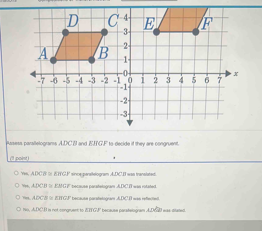 Assess parallelograms ADCB and EHGF to decide if they are congruent.
(1 point)
Yes, ADCB≌ EHGF since parallelogram ADCB was translated.
Yes, ADCB≌ EHGF because parallelogram ADC B was rotated.
Yes, ADCB≌ EHGF because parallelogram ADC B was reflected.
No, ADCB is not congruent to EHGF because parallelogram ADxi B was dilated.