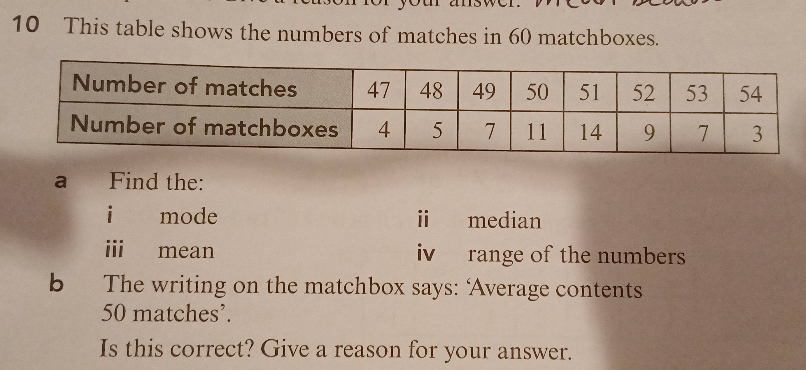 This table shows the numbers of matches in 60 matchboxes. 
a Find the: 
i mode i median 
i mean iv range of the numbers 
b The writing on the matchbox says: ‘Average contents
50 matches’. 
Is this correct? Give a reason for your answer.