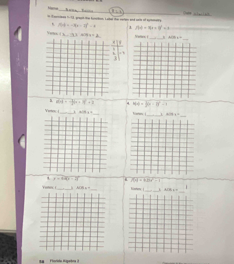 Name 
Date_ 
In Exercises 1-12, graph the function. Label the vertex and axis of symmetry. 
1. f(x)=-3(x-2)^2-4
2. f(x)=3(x+1)^2+5
Vertex: ( ) 4 OS x= _Vertex: (_ _ AOSx=
3. g(x)=- 1/2 (x+3)^2+2
4. h(x)= 1/2 (x-2)^2-1
Vertex: (_ _); AOSx= _Vertex: (_ _ AOSx=
5. y=0.6(x-2)^2
6. f(x)=0.25x^2-1
Vertex: (_ _ AOSx= ___); AOSx=
Vertex: ( 
58 Florida Algebra 2