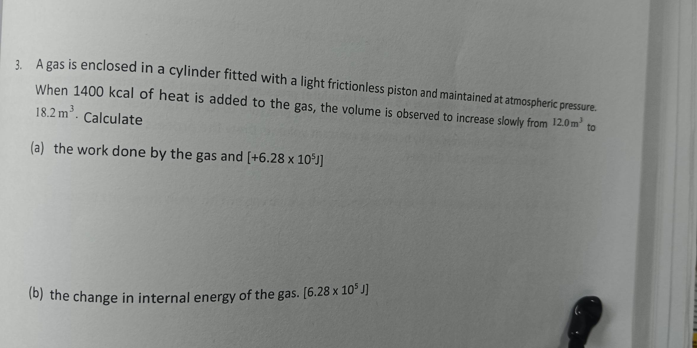 A gas is enclosed in a cylinder fitted with a light frictionless piston and maintained at atmospheric pressure. 
When 1400 kcal of heat is added to the gas, the volume is observed to increase slowly from 12.0m^3 to
18.2m^3 · Calculate 
(a) the work done by the gas and [+6.28* 10^5J]
(b) the change in internal energy of the gas. [6.28* 10^5J]