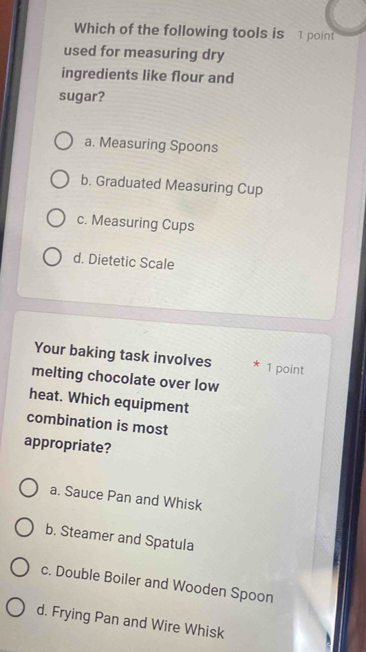 Which of the following tools is 1 point
used for measuring dry
ingredients like flour and
sugar?
a. Measuring Spoons
b. Graduated Measuring Cup
c. Measuring Cups
d. Dietetic Scale
Your baking task involves * 1 point
melting chocolate over low
heat. Which equipment
combination is most
appropriate?
a. Sauce Pan and Whisk
b. Steamer and Spatula
c. Double Boiler and Wooden Spoon
d. Frying Pan and Wire Whisk