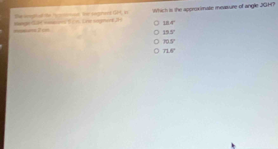 The veagt atrite hcomenuse. line segment GH, in Which is the approximate measure of angle JGH?
Mangie G weenes S cn. Dne sogment JH 18.4°
mekns 2 cn.
19.5°
70.5°
71.6°