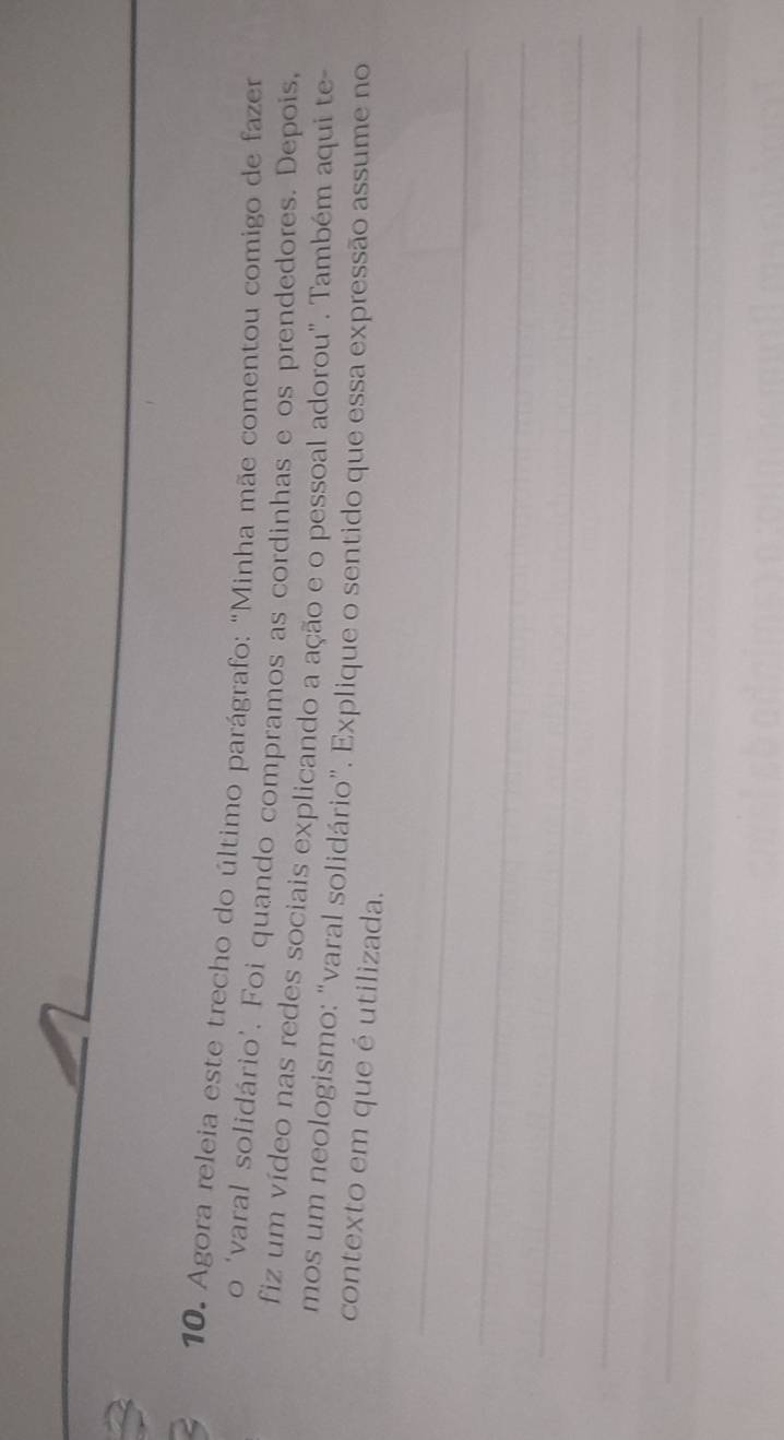 Agora releia este trecho do último parágrafo: "Minha mãe comentou comigo de fazer 
o ‘varal solidário’. Foi quando compramos as cordinhas e os prendedores. Depois, 
fiz um vídeo nas redes sociais explicando a ação e o pessoal adorou". Também aqui te- 
mos um neologismo: "varal solidário”. Explique o sentido que essa expressão assume no 
contexto em que é utilizada. 
_ 
_ 
_ 
_ 
_