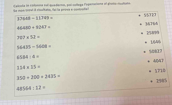 Calcola in colonna sul quaderno, poi collega l’operazione al giusto risultato.
Se non trovi il risultato, fai la prova e controlla!
55727
37648-11749=
36764
46480+9247=
25899
707* 52=
56435-5608= 1646
50827
6584:4=
4047
114* 15=
1710
350+200+2435=
48564:12= 2985