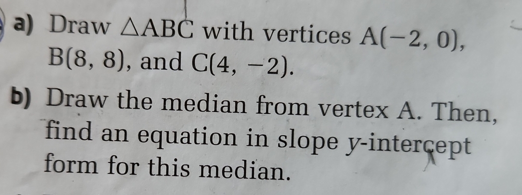 Draw △ ABC with vertices A(-2,0),
B(8,8) , and C(4,-2). 
b) Draw the median from vertex A. Then, 
find an equation in slope y-intercept 
form for this median.