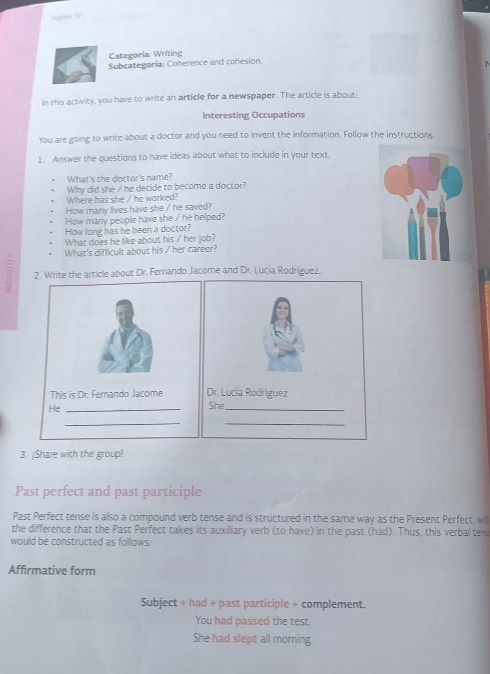 Inglês IV
Categoría: Writing
Subcategoría: Coherence and cohesion.
In this activity, you have to write an article for a newspaper. The article is about:
Interesting Occupations
You are going to write about a doctor and you need to invent the information. Follow the instructions.
1. Answer the questions to have ideas about what to include in your text.
What's the doctor's name?
Why did she / he decide to become a doctor?
Where has she / he worked?
How many lives have she / he saved?
How many people have she / he helped?
How long has he been a doctor?
What does he like about his / her job?
What's difficult about his / her career?
2 2. Write the article about Dr. Fernando Jacome and Dr. Lucia Rodriguez.
This is Dr. Fernando Jacome 
He _
_
3. ¡Share with the group!
Past perfect and past participle
Past Perfect tense is also a compound verb tense and is structured in the same way as the Present Perfect, with
the difference that the Past Perfect takes its auxiliary verb (to have) in the past (had). Thus, this verbal tens
would be constructed as follows:
Affirmative form
Subject + had + past participle + complement.
You had passed the test.
She had slept all morning.