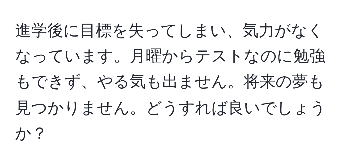 進学後に目標を失ってしまい、気力がなくなっています。月曜からテストなのに勉強もできず、やる気も出ません。将来の夢も見つかりません。どうすれば良いでしょうか？