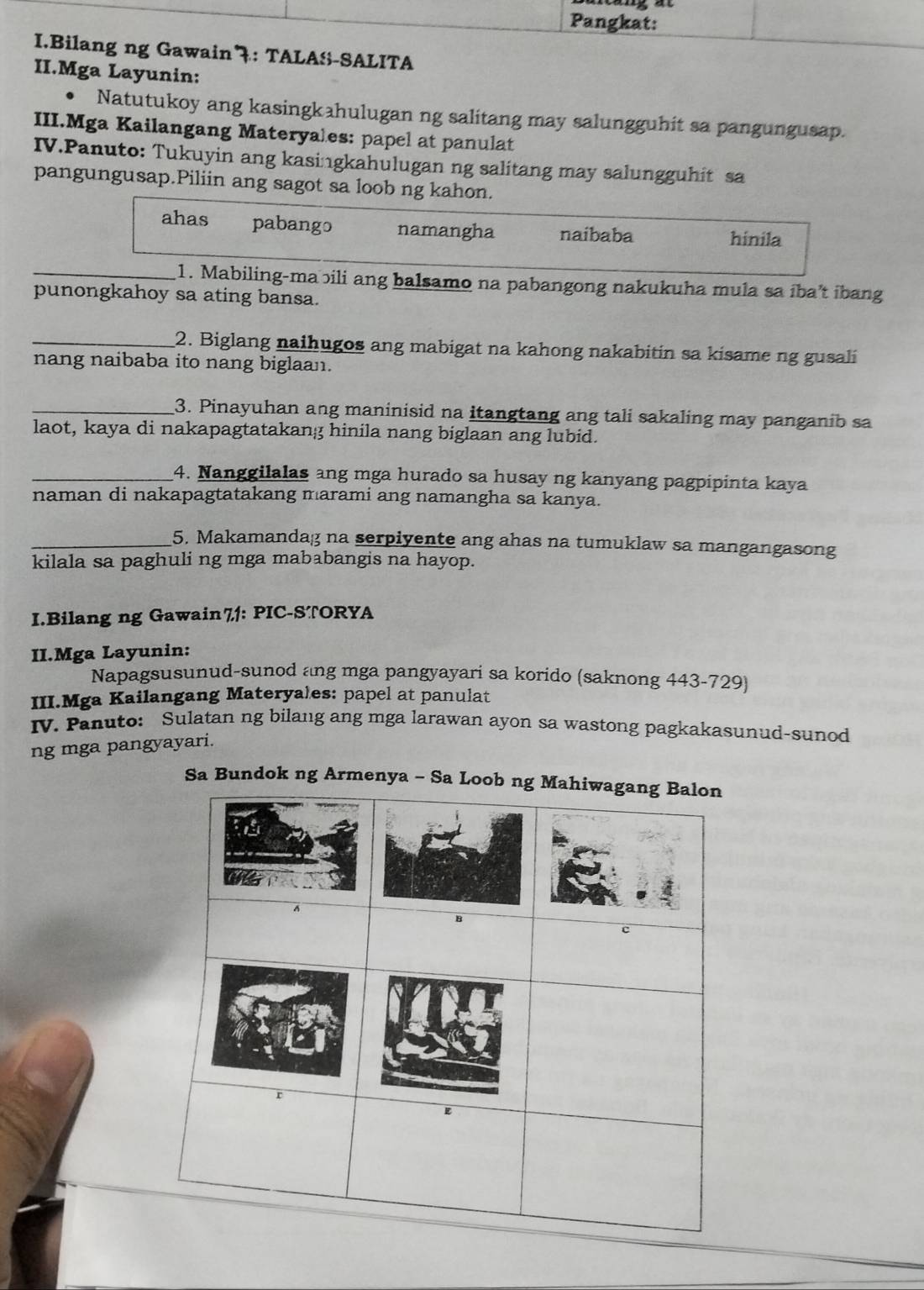 Pangkat:
I.Bilang ng Gawain 7: TALA&-SALITA
II.Mga Layunin:
Natutukoy ang kasingkahulugan ng salitang may salungguhit sa pangungusap.
III.Mga Kailangang Materyales: papel at panulat
IV.Panuto: Tukuyin ang kasingkahulugan ng salitang may salungguhit sa
pangungusap.Piliin ang sagot sa loob ng kahon.
ahas pabango namangha naibaba hinila
_1. Mabiling-mabili ang balsamo na pabangong nakukuha mula sa iba’t ibang
punongkahoy sa ating bansa.
_2. Biglang naihugos ang mabigat na kahong nakabitin sa kisame ng gusali
nang naibaba ito nang biglaan.
_3. Pinayuhan ang maninisid na itangtang ang tali sakaling may panganib sa
laot, kaya di nakapagtatakang hinila nang biglaan ang lubid.
_4. Nanggilalas ang mga hurado sa husay ng kanyang pagpipinta kaya
naman di nakapagtatakang marami ang namangha sa kanya.
_5. Makamandag na serpiyente ang ahas na tumuklaw sa mangangasong
kilala sa paghuli ng mga mababangis na hayop.
I.Bilang ng Gawain71: PIC-STORYA
II.Mga Layunin:
Napagsusunud-sunod ang mga pangyayari sa korido (saknong 443-729)
III.Mga Kailangang Materyales: papel at panulat
IV. Panuto: Sulatan ng bilang ang mga larawan ayon sa wastong pagkakasunud-sunod
ng mga pangyayari.
Sa Bundok ng Armenya - Sa Loo