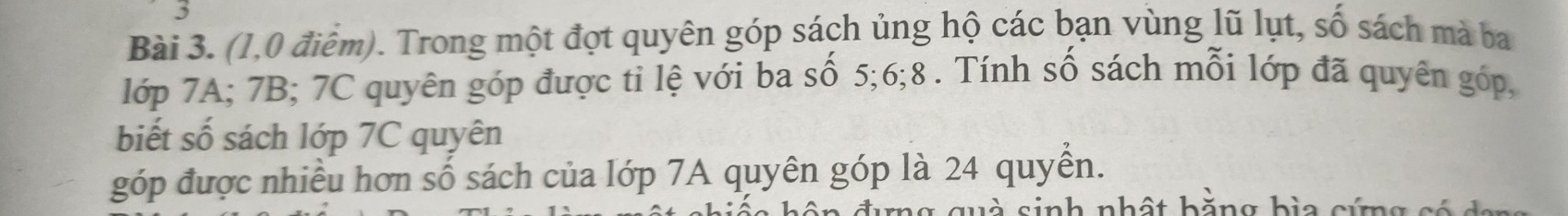 (1,0 điểm). Trong một đợt quyên góp sách ủng hộ các bạn vùng lũ lụt, số sách mà ba 
lớp 7A; 7B; 7C quyên góp được ti lệ với ba số 5; 6; 8. Tính số sách mỗi lớp đã quyên góp, 
biết số sách lớp 7C quyên 
góp được nhiều hơn số sách của lớp 7A quyên góp là 24 quyền. 
quà sinh nhất hằng bìa cứng có c