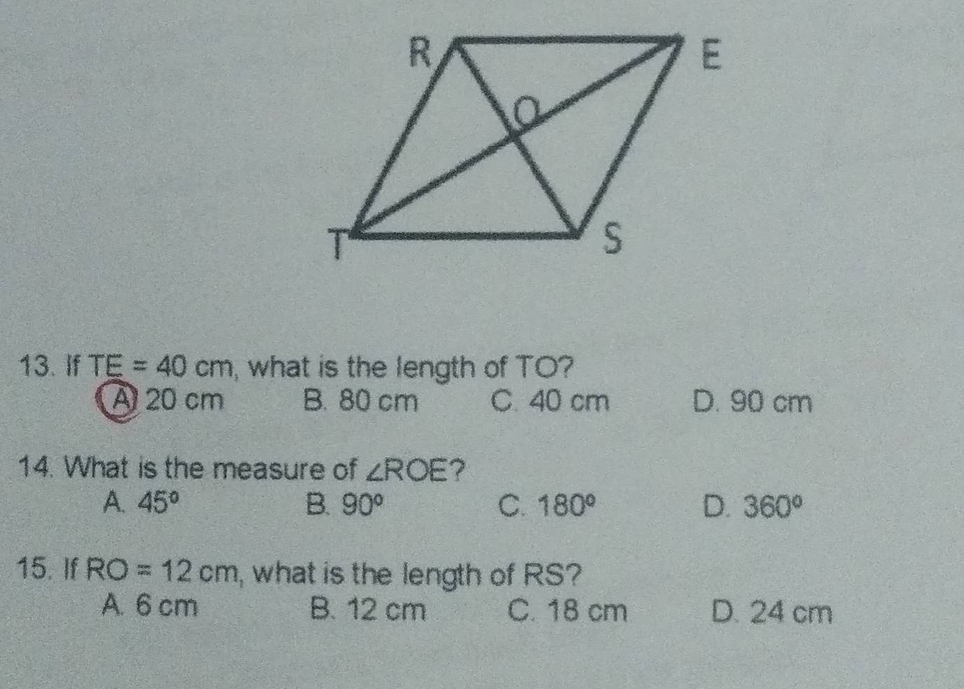 If TE=40cm , what is the length of TO?
A 20 cm B. 80 cm C. 40 cm D. 90 cm
14. What is the measure of ∠ ROE ?
A. 45° B. 90° C. 180° D. 360°
15. If RO=12cm , what is the length of RS?
A. 6 cm B. 12 cm C. 18 cm D. 24 cm