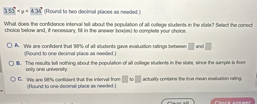 3.53 <4.34 (Round to two decimal places as needed.)
What does the confidence interval tell about the population of all college students in the state? Select the correct
choice below and, if necessary, fill in the answer box(es) to complete your choice.
A. We are confident that 98% of all students gave evaluation ratings between □ and □. 
(Round to one decimal place as needed.)
B. The results tell nothing about the population of all college students in the state, since the sample is from
only one university.
C. We are 98% confident that the interval from □ to □ actually contains the true mean evaluation rating.
(Round to one decimal place as needed.)
Clear all Chock answer