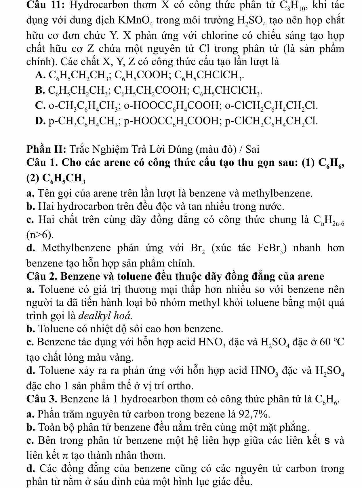 Hydrocarbon thơm X có công thức phân tử C_8H_10, , khi tác
dụng với dung dịch KMn O_4 trong môi trường H_2SO_4 tạo nên họp chất
hữu cơ đơn chức Y. X phản ứng với chlorine có chiếu sáng tạo họp
chất hữu cơ Z chứa một nguyên tử Cl trong phân tử (là sản phẩm
chính). Các chất X, Y, Z có công thức cấu tạo lần lượt là
A. C_6H_5CH_2CH_3;C_6H_5COOH;C_6H_5CHClCH_3.
B. C_6H_5CH_2CH_3;C_6H_5CH_2COOH;C_6H_5CHClCH_3.
C. o-CH_3C_6H_4CH_3; ;o-HOOCC_6H_4COOH;o-ClCH_2C_6H_4CH_2Cl.
D. p-CH_3C_6H_4CH_3;p-HOOCC_6H_4COOH;p-ClCH_2C_6H_4CH_2Cl.
Phần II: Trắc Nghiệm Trả Lời Đúng (màu đỏ) / Sai
Câu 1. Cho các arene có công thức cấu tạo thu gọn sau: (1) C_6H_6,
(2) C_6H_5CH_3
a. Tên gọi của arene trên lần lượt là benzene và methylbenzene.
b. Hai hydrocarbon trên đều độc và tan nhiều trong nước.
c. Hai chất trên cùng dãy đồng đẳng có công thức chung là C_nH_2n-6
(n>6).
d. Methylbenzene phản ứng với Br_2 (xúc tác FeBr_3) nhanh hơn
benzene tạo hỗn hợp sản phẩm chính.
Câu 2. Benzene và toluene đều thuộc dãy đồng đẳng của arene
a. Toluene có giá trị thương mại thấp hơn nhiều so với benzene nên
người ta đã tiến hành loại bỏ nhóm methyl khỏi toluene bằng một quá
trình gọi là dealkyl hoá.
b. Toluene có nhiệt độ sôi cao hơn benzene.
c. Benzene tác dụng với hỗn hợp acid HNO_3 đặc và H_2SO_4 đặc ở 60°C
tạo chất lỏng màu vàng.
d. Toluene xảy ra ra phản ứng với hỗn hợp acid HNO₃ đặc và H_2SO_4
đặc cho 1 sản phẩm thế ở vị trí ortho.
Câu 3. Benzene là 1 hydrocarbon thơm có công thức phân tử là C_6H_6.
a. Phần trăm nguyên tử carbon trong bezene là 92,7%.
b. Toàn bộ phân tử benzene đều nằm trên cùng một mặt phăng.
c. Bên trong phân tử benzene một hệ liên hợp giữa các liên kết s và
liên kết π tạo thành nhân thơm.
d. Các đồng đẳng của benzene cũng có các nguyên tử carbon trong
phân tử nằm ở sáu đỉnh của một hình lục giác đều.