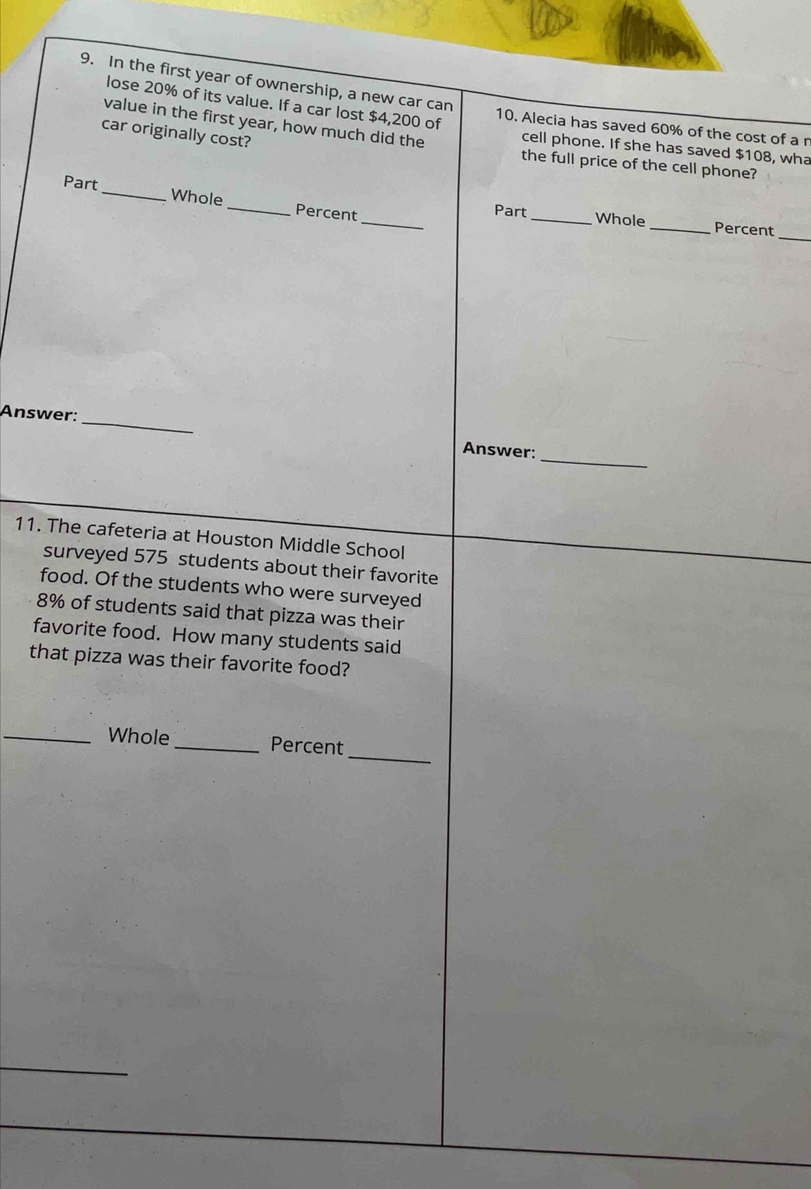 In the first year of ownership, a new car can 10. Alecia has saved 60% of the cost of a r 
lose 20% of its value. If a car lost $4,200 of 
value in the first year, how much did the 
car originally cost? 
cell phone. If she has saved $108, wha 
the full price of the cell phone? 
_ 
Part_ Whole _Percent 
_ 
Part _Whole _Percent 
_ 
Answer: _Answer: 
11. The cafeteria at Houston Middle School 
surveyed 575 students about their favorite 
food. Of the students who were surveyed
8% of students said that pizza was their 
favorite food. How many students said 
that pizza was their favorite food? 
_ 
_Whole _Percent 
_