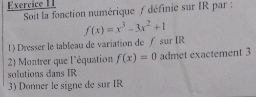 Soit la fonction numérique ∫ définie sur IR par :
f(x)=x^3-3x^2+1
1) Dresser le tableau de variation de ∫ sur IR
2) Montrer que l'équation f(x)=0 admet exactement 3
solutions dans IR
3) Donner le signe de sur IR