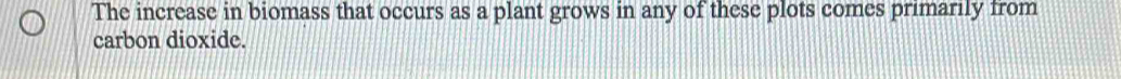 The increase in biomass that occurs as a plant grows in any of these plots comes primarily from 
carbon dioxide.