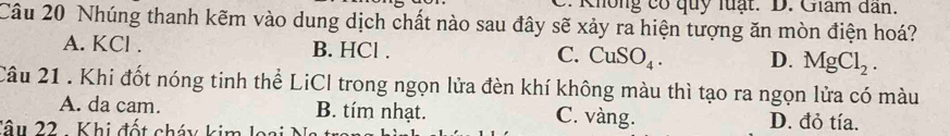 Không có quy luạt. D. Giâm dân.
Câu 20 Nhúng thanh kẽm vào dung dịch chất nào sau đây sẽ xảy ra hiện tượng ăn mòn điện hoá?
A. KCl. B. HCl. C. CuSO_4. D. MgCl_2. 
Câu 21 . Khi đốt nóng tinh thể LiCI trong ngọn lửa đèn khí không màu thì tạo ra ngọn lửa có màu
A. da cam. B. tím nhạt. C. vàng. D. đỏ tía.
Tâu 22 . Khi đốt cháy kim loại Na