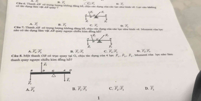 A. F_y B. overline P_4 vector F_1 D overline P_1
Cầu 6. Thanh A# có trọng lượng không đáng kê, chịu các dụng của các lục như hình vớ. Lục nào không
có tác dụng làm vật A8 quay ?
P_.
4 O
D
P_1 vector n
A. overline F_1 B. overline F_4 C. overline F_3 D. overline F_3
Cầu 7. Thanh AB có trọng lượng khống đáng kẻ, chịu các dụng của các lục như hình vớ. Moment của lực
nào có tác dụng làm vật AB quay ngược chiều kim đồng hồ?
vector P_1 vector r,
A n
D
vector r_1 vector r,
A. overline F_4;overline F_2 B. vector F_1:vector F_3 C. vector F_2;vector F_3 D. vector F_3;vector F_4
Câu 8. Một thanh OB có trục quay tại G, chịu tác dụng của 4 lực vector F_1,vector F_2,vector F_3. Moment của lực nào lãm
thanh quay ngược chiều kim đồng hồ?
A. vector F_2 B. vector F_1;vector F_3 C. vector F_2;vector F_3 D. vector F_3
1