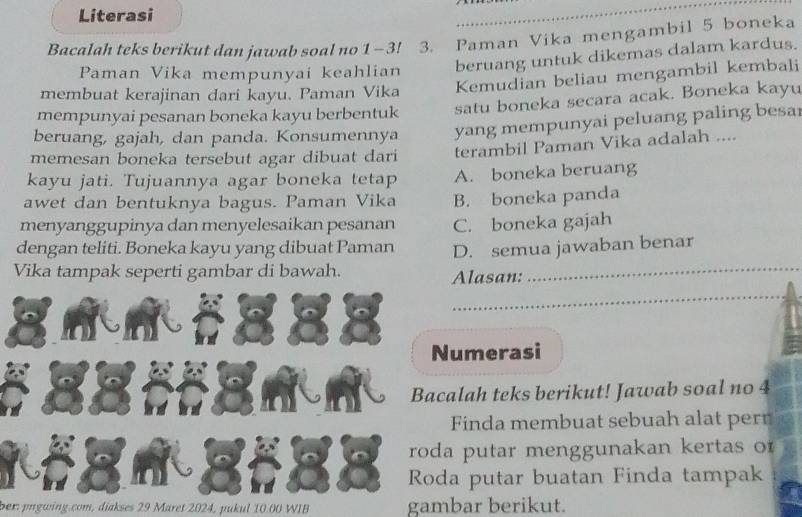 Literasi
Bacalah teks berikut dan jawab soal no 1 - 3! 3. Paman Vika mengambil 5 boneka
Paman Vika mempunyai keahlian beruang untuk dikemas dalam kardus.
membuat kerajinan dari kayu. Paman Vika Kemudian beliau mengambil kembali
mempunyai pesanan boneka kayu berbentuk satu boneka secara acak. Boneka kayu
beruang, gajah, dan panda. Konsumennya yang mempunyai peluang paling besa
memesan boneka tersebut agar dibuat dari terambil Paman Vika adalah ....
kayu jati. Tujuannya agar boneka tetap A. boneka beruang
awet dan bentuknya bagus. Paman Vika B. boneka panda
menyanggupinya dan menyelesaikan pesanan C. boneka gajah
_
dengan teliti. Boneka kayu yang dibuat Paman D. semua jawaban benar
Vika tampak seperti gambar di bawah.
Alasan:
_
Numerasi
Bacalah teks berikut! Jawab soal no 4
Finda membuat sebuah alat perr
roda putar menggunakan kertas o
Roda putar buatan Finda tampak
ber: pngwing.com, diakses 29 Maret 2024, pukul 10.00 WIB gambar berikut.