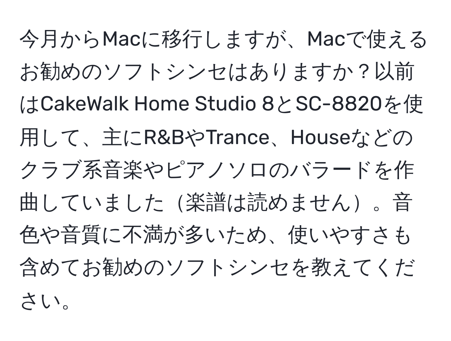 今月からMacに移行しますが、Macで使えるお勧めのソフトシンセはありますか？以前はCakeWalk Home Studio 8とSC-8820を使用して、主にR&BやTrance、Houseなどのクラブ系音楽やピアノソロのバラードを作曲していました楽譜は読めません。音色や音質に不満が多いため、使いやすさも含めてお勧めのソフトシンセを教えてください。