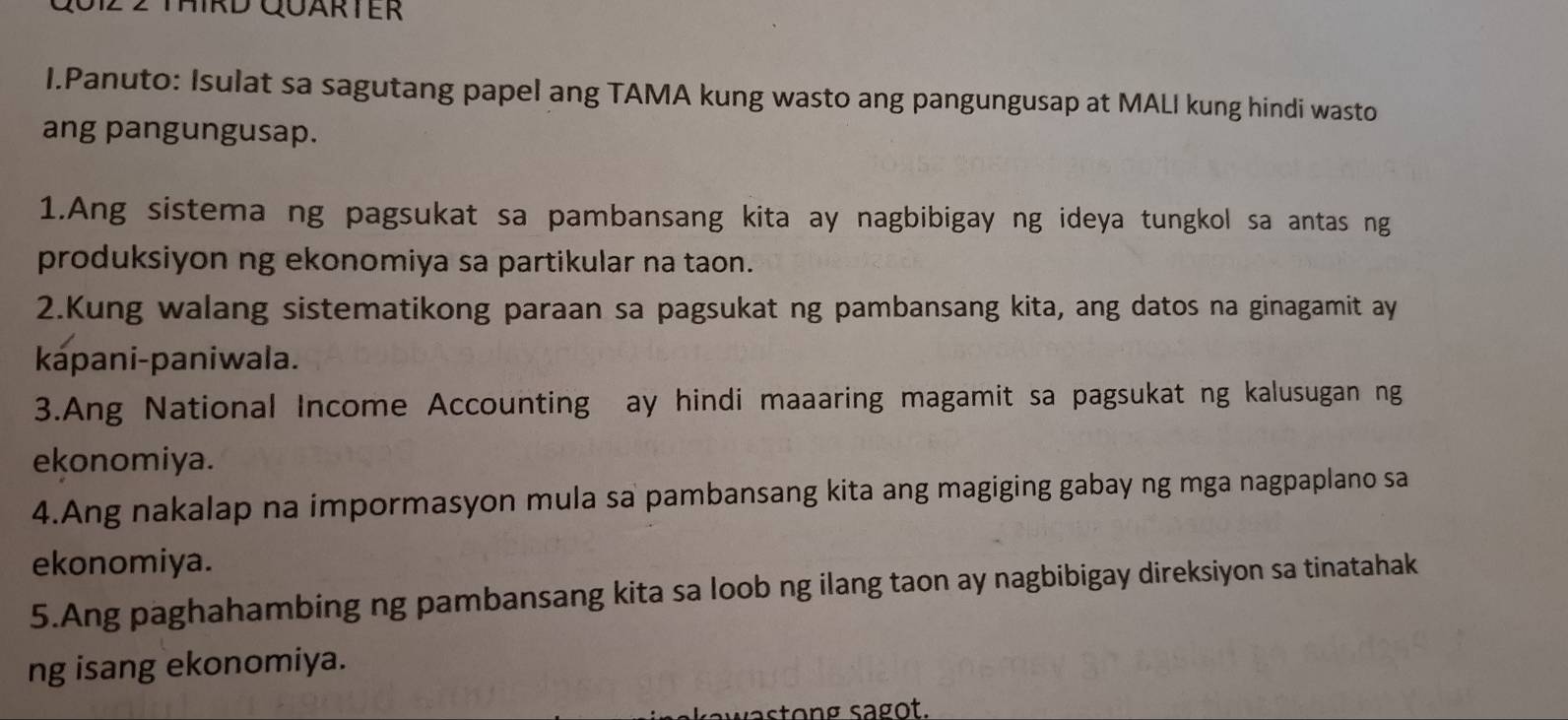 Qu1z 2 Third Quärter 
I.Panuto: Isulat sa sagutang papel ang TAMA kung wasto ang pangungusap at MALI kung hindi wasto 
ang pangungusap. 
1.Ang sistema ng pagsukat sa pambansang kita ay nagbibigay ng ideya tungkol sa antas ng 
produksiyon ng ekonomiya sa partikular na taon. 
2.Kung walang sistematikong paraan sa pagsukat ng pambansang kita, ang datos na ginagamit ay 
kápani-paniwala. 
3.Ang National Income Accounting ay hindi maaaring magamit sa pagsukat ng kalusugan ng 
ekonomiya. 
4.Ang nakalap na impormasyon mula sa pambansang kita ang magiging gabay ng mga nagpaplano sa 
ekonomiya. 
5.Ang paghahambing ng pambansang kita sa loob ng ilang taon ay nagbibigay direksiyon sa tinatahak 
ng isang ekonomiya. 
astong sagot.