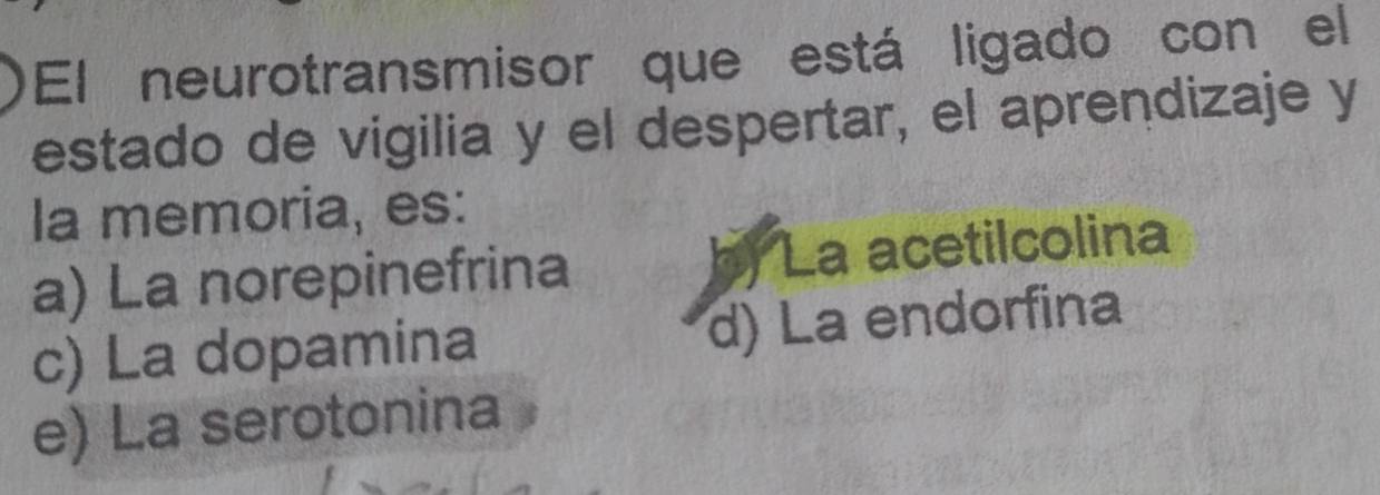 El neurotransmisor que está ligado con el
estado de vigilia y el despertar, el aprendizaje y
la memoria, es:
a) La norepinefrina ) La acetilcolina
c) La dopamina d) La endorfina
e) La serotonina