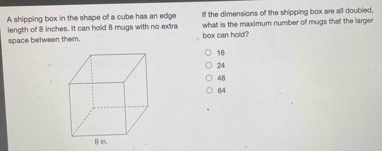 A shipping box in the shape of a cube has an edge If the dimensions of the shipping box are all doubled,
length of 8 inches. It can hold 8 mugs with no extra what is the maximum number of mugs that the larger
space between them. box can hold?
16
24
48
64