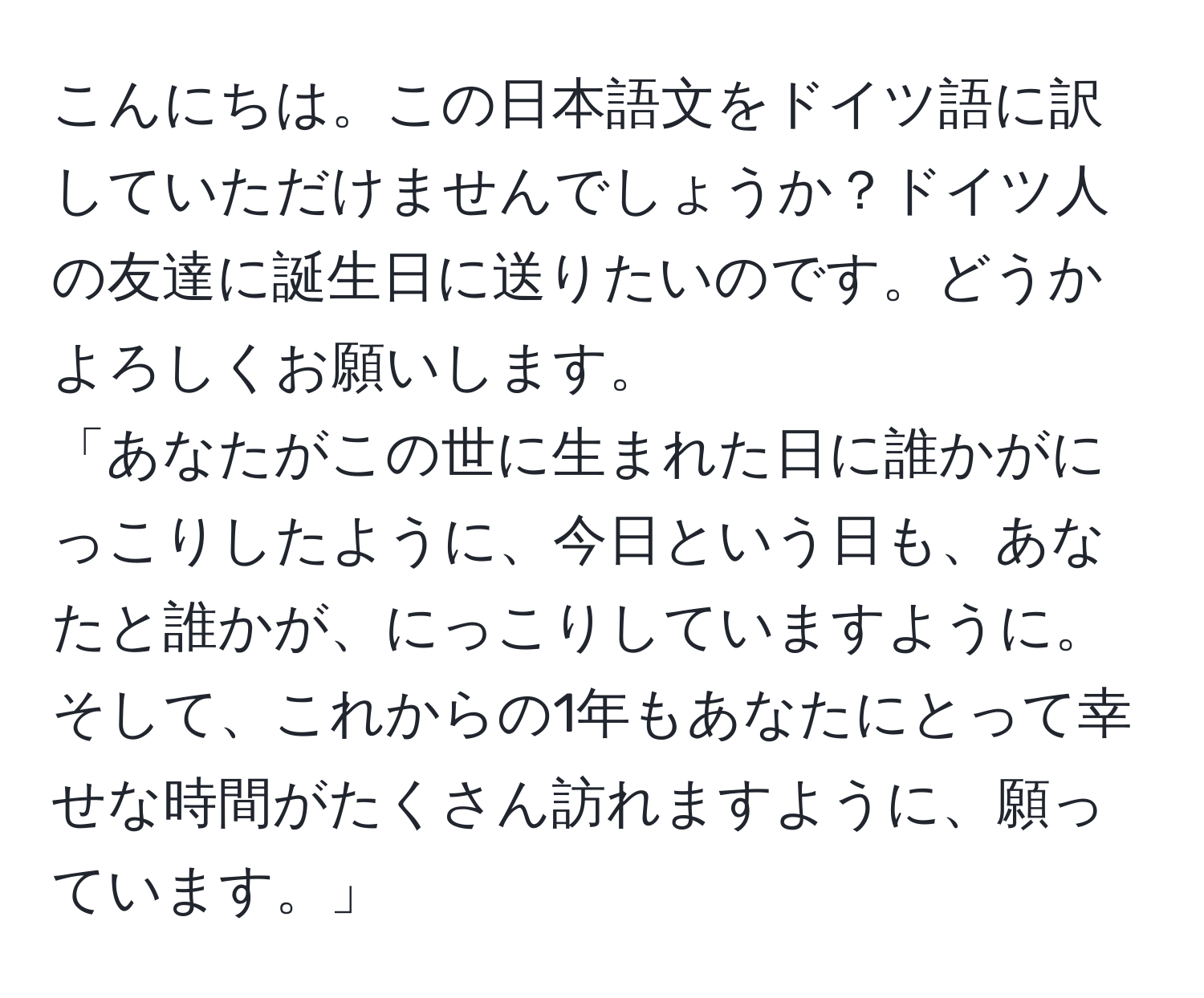 こんにちは。この日本語文をドイツ語に訳していただけませんでしょうか？ドイツ人の友達に誕生日に送りたいのです。どうかよろしくお願いします。  
「あなたがこの世に生まれた日に誰かがにっこりしたように、今日という日も、あなたと誰かが、にっこりしていますように。そして、これからの1年もあなたにとって幸せな時間がたくさん訪れますように、願っています。」