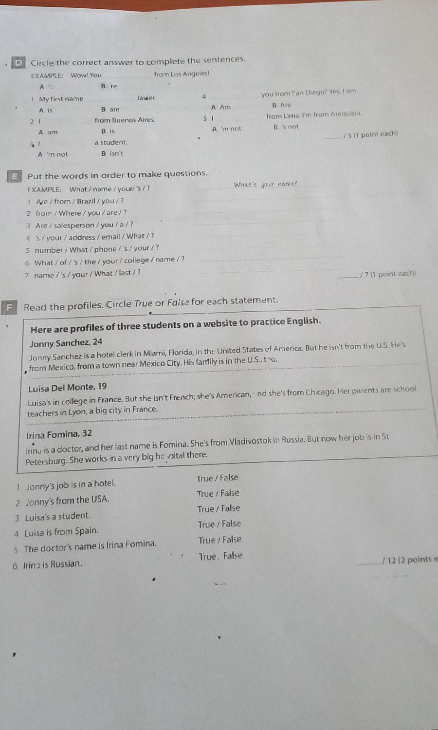 Circle the correct answer to complete the sentences.
EXAMPLE: Wow! You from Los Angeles!
A B re
l My first name Javier 4 _you from 5an Diego? Yes, I am.
A is B are A Am B Are
2 1 from Buenos Aires. 5 1 from Lima. I'm from Arequipa.
A am B is A 'm not B 's not
/ 5 (1 point each)
31 a student.
A 'm not B isn't
E Put the words in order to make questions.
_
_
EXAMPLE: What / name / your/ 's / ?_
1 Are / from / Brazil / you / ?
2 from / Where / you / are / ?
_
3 Are / salesperson / you / a / ?
_
4 's / your / address / email / What / ?_
_
5 number / What / phone / 's / your / ?
6 What / of / 's / the / your / college / name / ?
7 name / 's / your / What / last / ?
_
_/ 7 (1 point each)
F Read the profiles. Circle True or False for each statement.
Here are profiles of three students on a website to practice English.
Jonny Sanchez, 24
Jonny Sanchez is a hotel clerk in Miami, Florida, in the United States of America. But he isn't from the U.S. He's
from Mexico, from a town near Mexico City. His family is in the U.S.. tho.
Luisa Del Monte, 19
Luisa's in college in France. But she isn't French; she's American, and she's from Chicago. Her parents are school
teachers in Lyon, a big city in France.
Irina Fomina, 32
Irina is a doctor, and her last name is Fomina. She's from Vladivostok in Russia. But now her job is in St
Petersburg. She works in a very big he vital there.
1 Jonny's job is in a hotel. True / False
True / False
2 Jonny's from the USA.
True / False
3 Luisa's a student.
4 Luisa is from Spain. True / False
5 The doctor's name is Irina Fomina. True / False
True False
6 Irina is Russian.
_/ 12 (2 points e
_