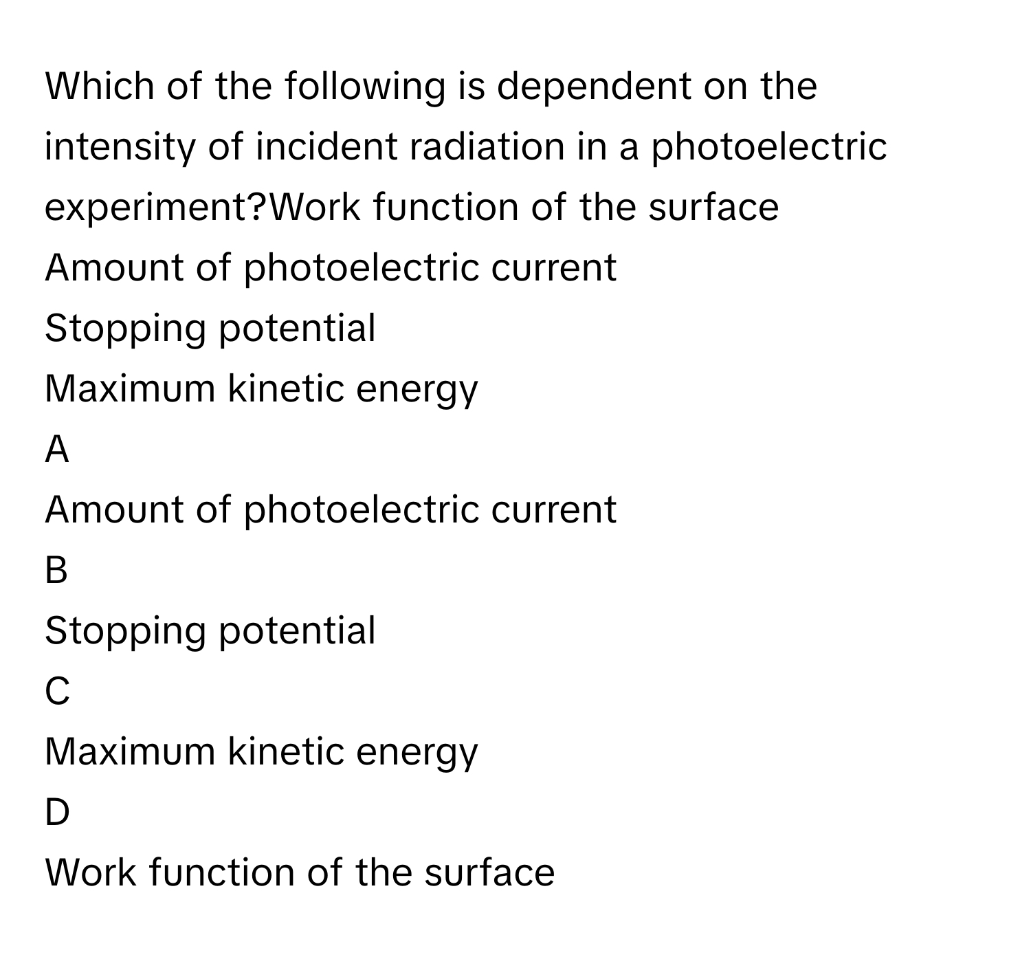 Which of the following is dependent on the intensity of incident radiation in a photoelectric experiment?Work function of the surface
Amount of photoelectric current
Stopping potential
Maximum kinetic energy

A  
Amount of photoelectric current 


B  
Stopping potential 


C  
Maximum kinetic energy 


D  
Work function of the surface