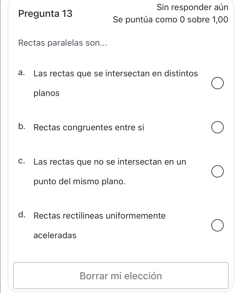 Sin responder aún
Pregunta 13
Se puntúa como 0 sobre 1,00
Rectas paralelas son...
a. Las rectas que se intersectan en distintos
planos
b. Rectas congruentes entre si
c. Las rectas que no se intersectan en un
punto del mismo plano.
d. Rectas rectilineas uniformemente
aceleradas
Borrar mi elección