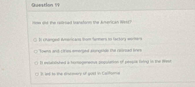 How did the railroad transform the American West?
It changed Americans from farmers to factory workers
Towns and cities emerged alongside the railroad lines
It established a homogeneous population of people living in the West
It led to the discovery of gold in Califoria