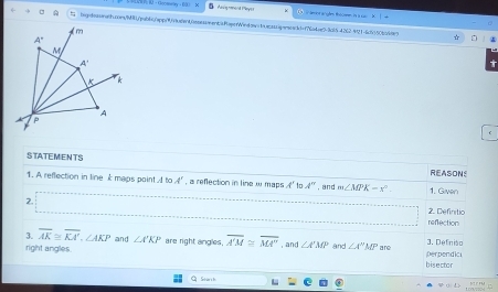 A  ：Gcomeay ， 60 ×
A  tegntoineh.com/M8pab6/spp/9fuede40osssment/RaperWindowsbsssssiqsnoad=f76ade0-3c154262421-6c5350bc6987
☆
STATEMENTS REASONS
1. A reflection in line k maps point   to A' , a reflection in line w maps f' Ir A'' , and m∠ MPK=x° 1. Given
2.
reflection 2. Definitio
3. overline AK≌ overline KA',∠ AKP and ∠ A'KP are right angles, overline A'M≌ overline MA'' , and ∠ A'MP and ∠ A''M' are perpendic 3. Defnisa
right angles bisector
Q Starch