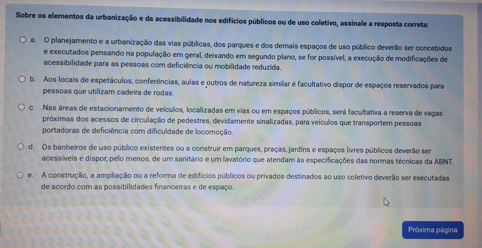 Sobre os elementos da urbanização e da acessibilidade nos edifícios públicos ou de uso coletivo, assinale a resposta correta:
a. O planejamento e a urbanização das vias públicas, dos parques e dos demais espaços de uso público deverão ser concebidos
e executados pensando na população em geral, deixando em segundo plano, se for possível, a execução de modificações de
acessibilidade para as pessoas com deficiência ou mobilidade reduzida.
b. Aos locais de espetáculos, conferências, aulas e outros de natureza similar é facultativo dispor de espaços reservados para
pessoas que utilizam cadeira de rodas.
c. Nas áreas de estacionamento de veículos, localizadas em vias ou em espaços públicos, será facultativa a reserva de vagas
próximas dos acessos de circulação de pedestres, devidamente sinalizadas, para veículos que transportem pessoas
portadoras de deficiência com dificuldade de locomoção.
d. Os banheiros de uso público existentes ou a construir em parques, praças, jardins e espaços livres públicos deverão ser
acessíveis e dispor, pelo menos, de um sanitário e um lavatório que atendam às especificações das normas técnicas da ABNT.
e. A construção, a ampliação ou a reforma de edifícios públicos ou privados destinados ao uso coletivo deverão ser executadas
de acordo com as possibilidades financeiras e de espaço.
Próxima página