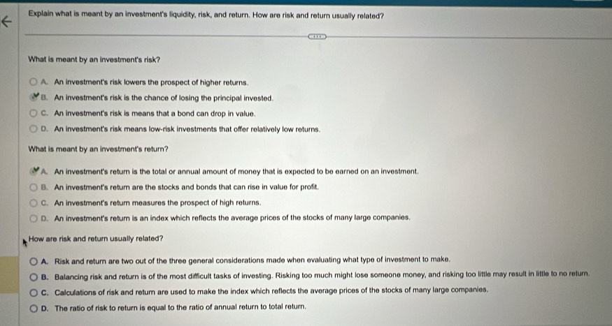 Explain what is meant by an investment's liquidity, risk, and return. How are risk and return usually related?
What is meant by an investment's risk?
A. An investment's risk lowers the prospect of higher returns.
B. An investment's risk is the chance of losing the principal invested.
C. An investment's risk is means that a bond can drop in value.
D. An investment's risk means low-risk investments that offer relatively low returns.
What is meant by an investment's return?
A. An investment's return is the total or annual amount of money that is expected to be earned on an investment.
B. An investment's retum are the stocks and bonds that can rise in value for profit.
C. An investment's return measures the prospect of high returns.
D. An investment's return is an index which reflects the average prices of the stocks of many large companies.
How are risk and return usually related?
A. Risk and return are two out of the three general considerations made when evaluating what type of investment to make.
B. Balancing risk and return is of the most difficult tasks of investing. Risking too much might lose someone money, and risking too little may result in little to no return.
C. Calculations of risk and return are used to make the index which reflects the average prices of the stocks of many large companies.
D. The ratio of risk to return is equal to the ratio of annual return to total return.