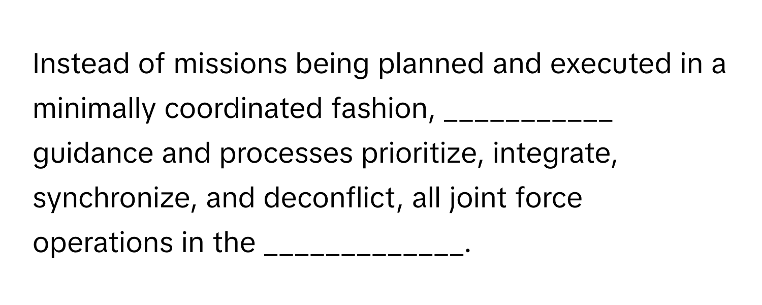 Instead of missions being planned and executed in a minimally coordinated fashion, ___________ guidance and processes prioritize, integrate, synchronize, and deconflict, all joint force operations in the _____________.