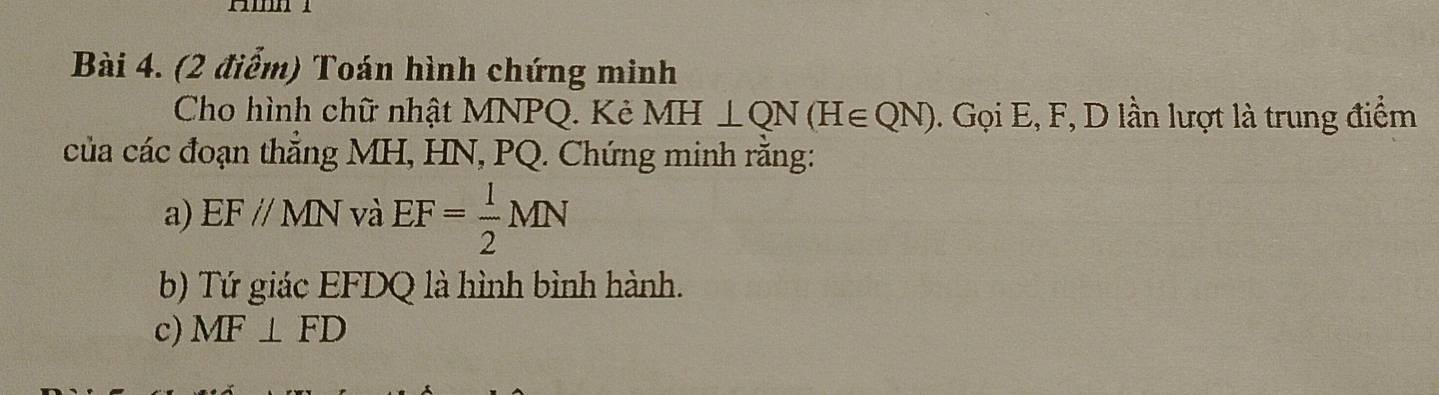 Toán hình chứng minh 
Cho hình chữ nhật MNPQ. Kẻ MH⊥ QN(H∈ QN). Gọi E, F, D lần lượt là trung điểm 
của các đoạn thẳng MH, HN, PQ. Chứng minh rằng: 
a) EF//MN và EF= 1/2 MN
b) Tứ giác EFDQ là hình bình hành. 
c) MF⊥ FD