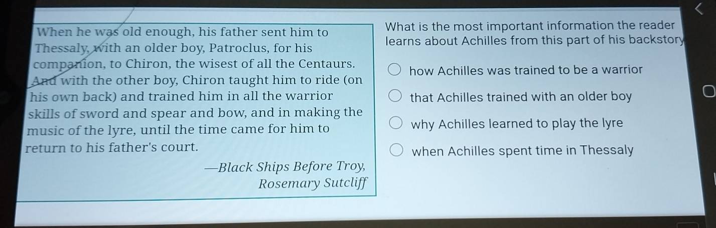 When he was old enough, his father sent him to What is the most important information the reader 
learns about Achilles from this part of his backstory 
Thessaly, with an older boy, Patroclus, for his 
companion, to Chiron, the wisest of all the Centaurs. 
how Achilles was trained to be a warrior 
And with the other boy, Chiron taught him to ride (on 
his own back) and trained him in all the warrior that Achilles trained with an older boy 
skills of sword and spear and bow, and in making the 
music of the lyre, until the time came for him to why Achilles learned to play the lyre 
return to his father's court. 
when Achilles spent time in Thessaly 
—Black Ships Before Troy, 
Rosemary Sutcliff