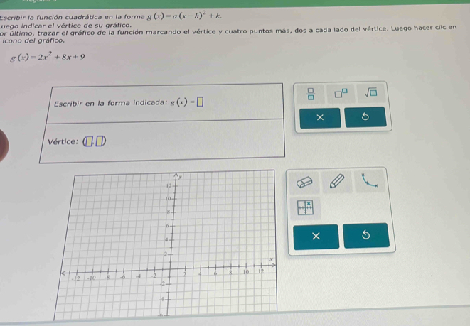 Escribir la función cuadrática en la forma g(x)=a(x-h)^2+k. 
Luego indicar el vértice de su gráfico. 
por último, trazar el gráfico de la función marcando el vértice y cuatro puntos más, dos a cada lado del vértice. Luego hacer clic en 
icono del gráfico.
g(x)=2x^2+8x+9
 □ /□   sqrt(□ ) 
Escribir en la forma indicada: g(x)=□
× 
Vértice: 
×