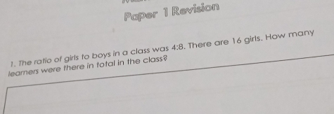 Paper 1 Revision 
1. The ratio of girls to boys in a class was 4:8. There are 16 girls. How many 
learners were there in total in the class?