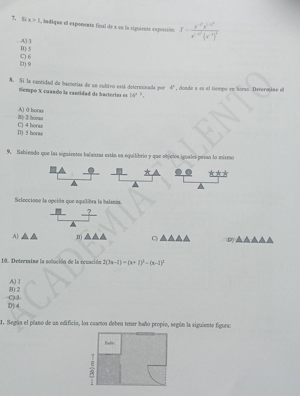 Si x>1 , indique el exponente final de x en la siguiente expresión: T=frac x^(-2^3)x^((-2)^4)x^((-3)^2)(x^(-3))^2
A) 3
B) 5
C) 6
D) 9
8. Si la cantidad de bacterias de un cultivo está determinada por 4^x , donde x es el tiempo en horas. Determine el
tiempo X cuando la cantidad de bacterias es 16^(x2).
A) 0 horas
B) 2 horas
C) 4 horas
D) 5 horas
9. Sabiendo que las siguientes balanzas están en equilibrio y que objetos iguales pesan lo mismo
Seleccione la opción que equilibra la balanza.
_ 
A)
B)
C)
D)
10. Determine la solución de la ecuación 2(3x-1)=(x+1)^2-(x-1)^2
A) 1
B) 2
C) 3
D) 4
1. Según el plano de un edifício, los cuartos deben tener baño propio, según la siguiente figura:
Baño