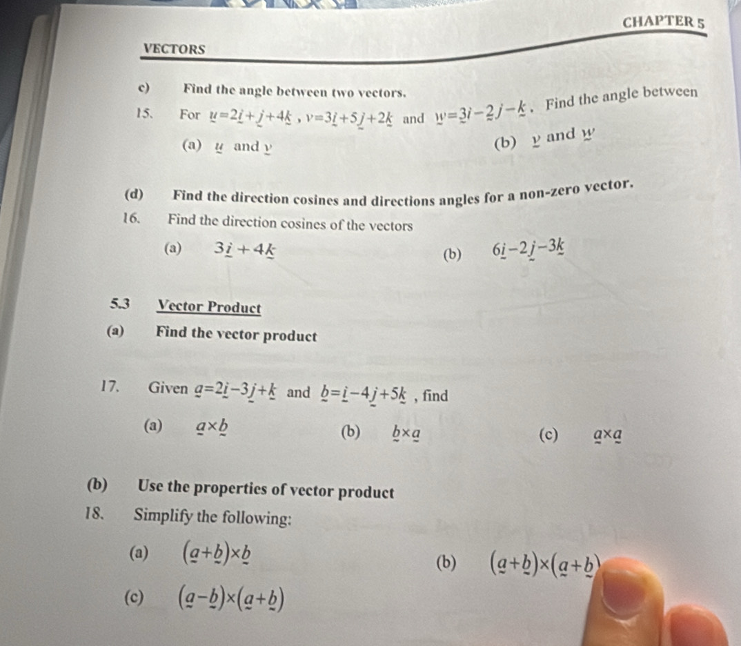 CHAPTER 5 
VECTORS 
c) Find the angle between two vectors. 
15. For u=2_ i+_ j+4_ k, v=3_ i+5_ j+2_ k and w=3i-2j-k. Find the angle between 
(a) u and y
(b) y and w
(d) Find the direction cosines and directions angles for a non-zero vector. 
16. Find the direction cosines of the vectors 
(a) 3_ i+4_ k (b) 6_ i-2_ j-3_ k
5.3 Vector Product 
(a) Find the vector product 
17. Given _ a=2_ i-3_ j+_ k and _ b=_ i-4_ j+5_ k , find 
(a) _ a* _ b (b) _ b* _ a (c) a* a
(b) Use the properties of vector product 
18. Simplify the following: 
(a) (_ a+_ bendpmatrix * _ 
(b) (a+_ b)* (a+_ b)
(c) (a-_ b)* (a+_ b)