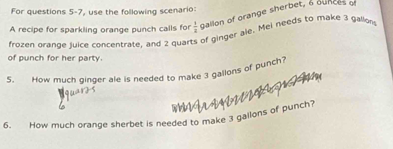 For questions 5-7, use the following scenario: 
A recipe for sparkling orange punch calls for  1/2  gallon of orange sherbet, 6 ounces of 
frozen orange juice concentrate, and 2 quarts of ginger ale, Mei needs to make 3 gallons
of punch for her party. 
5. How much ginger ale is needed to make 3 gallons of punch? 
6. How much orange sherbet is needed to make 3 gallons of punch?