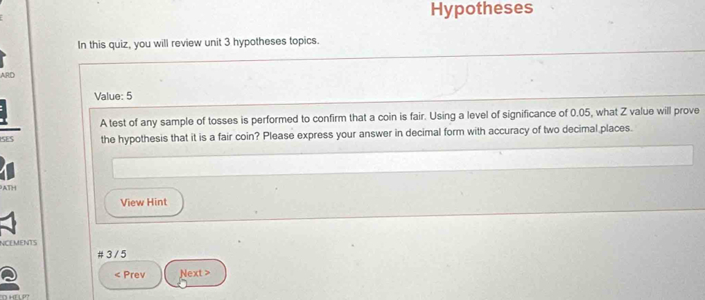 Hypotheses 
In this quiz, you will review unit 3 hypotheses topics. 
ARD 
Value: 5
A test of any sample of tosses is performed to confirm that a coin is fair. Using a level of significance of 0.05, what Z value will prove 
SES the hypothesis that it is a fair coin? Please express your answer in decimal form with accuracy of two decimal places. 
ATH 
View Hint 
NCEMENTS 
# 3 / 5 
< Prev Next >