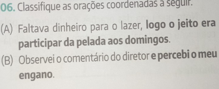 Classifique as orações coordenadas a séguir. 
(A) Faltava dinheiro para o lazer, logo o jeito era 
participar da pelada aos domingos. 
(B) Observei o comentário do diretor e percebi o meu 
engano.